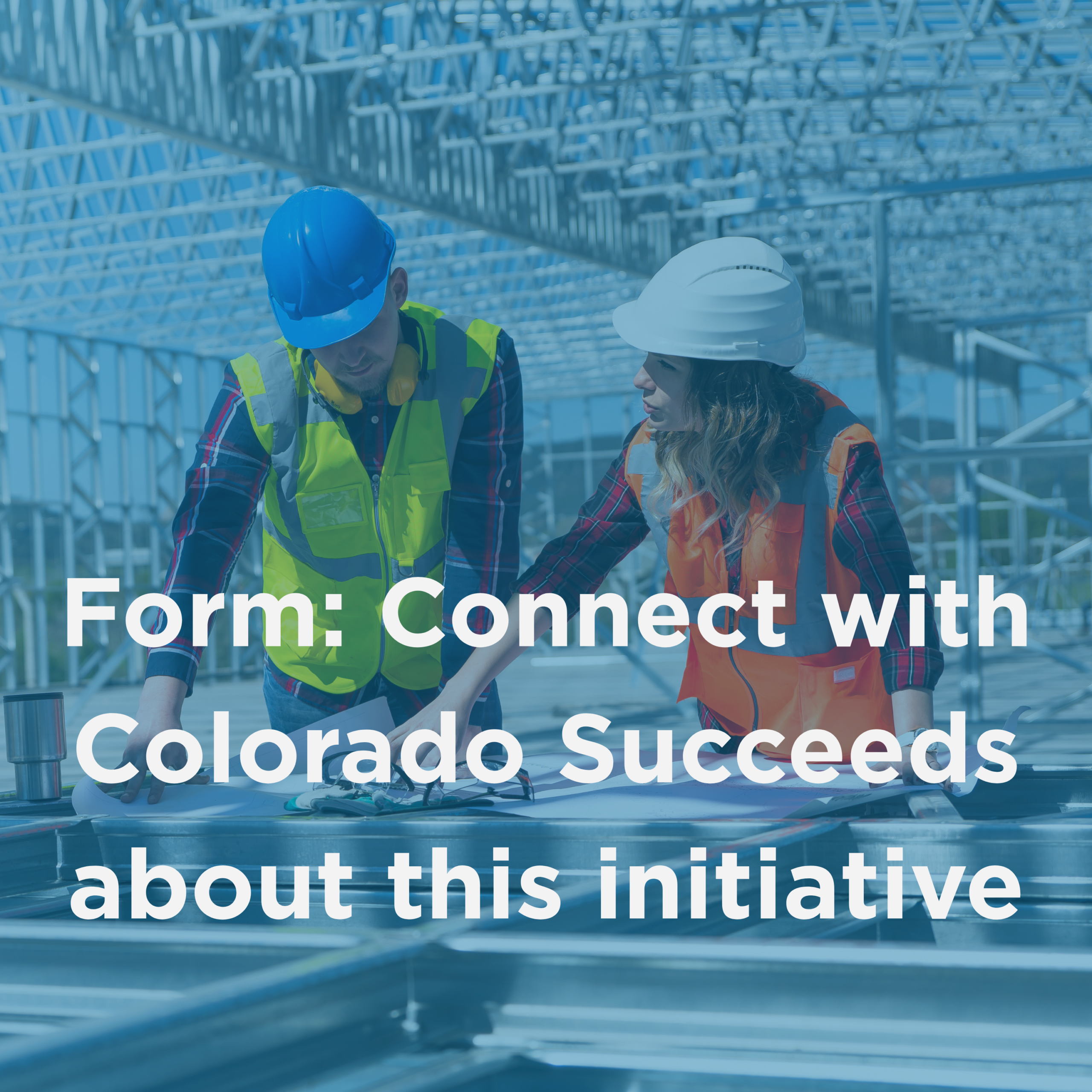 A tinted photo of male and female construction workers consulting blueprints and the words: Form: Connect with Colorado Succeeds about this Initiative